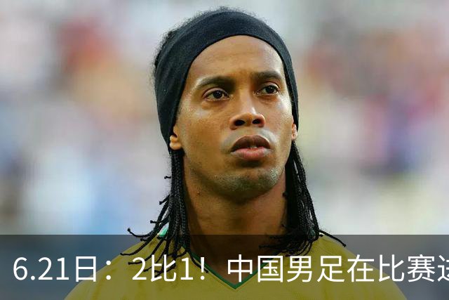 6.21日：2比1！中国男足在比赛进行到97分钟上演绝杀好戏顺利击败神秘之旅